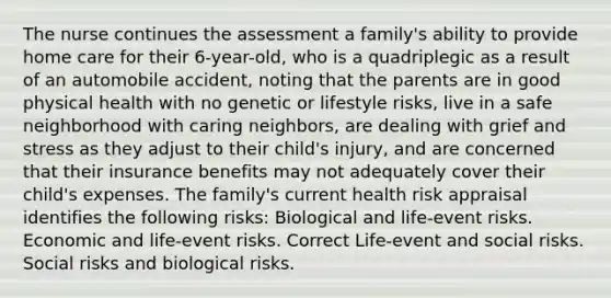 The nurse continues the assessment a family's ability to provide home care for their 6-year-old, who is a quadriplegic as a result of an automobile accident, noting that the parents are in good physical health with no genetic or lifestyle risks, live in a safe neighborhood with caring neighbors, are dealing with grief and stress as they adjust to their child's injury, and are concerned that their insurance benefits may not adequately cover their child's expenses. The family's current health risk appraisal identifies the following risks: Biological and life-event risks. Economic and life-event risks. Correct Life-event and social risks. Social risks and biological risks.