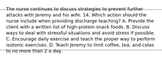 The nurse continues to discuss strategies to prevent further attacks with Jeremy and his wife. 14. Which action should the nurse include when providing discharge teaching? A. Provide the client with a written list of high-protein snack foods. B. Discuss ways to deal with stressful situations and avoid stress if possible. C. Encourage daily exercise and teach the proper way to perform isotonic exercises. D. Teach Jeremy to limit coffee, tea, and colas to no more than 2 a day.