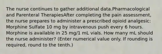 The nurse continues to gather additional data.Pharmacological and Parenteral TherapiesAfter completing the pain assessment, the nurse prepares to administer a prescribed opioid analgesic: Morphine Sulfate 10 mg by intravenous push every 6 hours. Morphine is available in 25 mg/1 mL vials. How many mL should the nurse administer? (Enter numerical value only. If rounding is required, round to the tenth.)