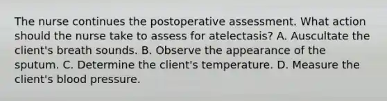 The nurse continues the postoperative assessment. What action should the nurse take to assess for atelectasis? A. Auscultate the client's breath sounds. B. Observe the appearance of the sputum. C. Determine the client's temperature. D. Measure the client's blood pressure.