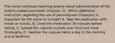 The nurse continues teaching Jeremy about administration of the enteric-coated pancreatic enzyme. 21. Which additional instruction regarding the use of pancrelipase (Cotazym) is important for the nurse to include? A. Take the medication with meals or snacks. B. Chew the medication 30 minutes before eating. C. Spread the capsule crystals over food and chew thoroughly. D. Swallow the capsule twice a day in the morning and at bedtime.