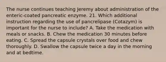 The nurse continues teaching Jeremy about administration of the enteric-coated pancreatic enzyme. 21. Which additional instruction regarding the use of pancrelipase (Cotazym) is important for the nurse to include? A. Take the medication with meals or snacks. B. Chew the medication 30 minutes before eating. C. Spread the capsule crystals over food and chew thoroughly. D. Swallow the capsule twice a day in the morning and at bedtime.