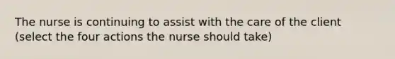 The nurse is continuing to assist with the care of the client (select the four actions the nurse should take)