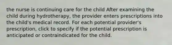 the nurse is continuing care for the child After examining the child during hydrotherapy, the provider enters prescriptions into the child's medical record. For each potential provider's prescription, click to specify if the potential prescription is anticipated or contraindicated for the child.