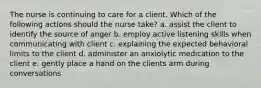 The nurse is continuing to care for a client. Which of the following actions should the nurse take? a. assist the client to identify the source of anger b. employ active listening skills when communicating with client c. explaining the expected behavioral limits to the client d. administer an anxiolytic medication to the client e. gently place a hand on the clients arm during conversations