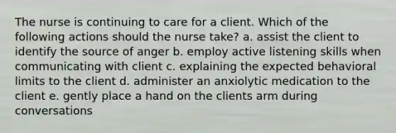 The nurse is continuing to care for a client. Which of the following actions should the nurse take? a. assist the client to identify the source of anger b. employ active listening skills when communicating with client c. explaining the expected behavioral limits to the client d. administer an anxiolytic medication to the client e. gently place a hand on the clients arm during conversations