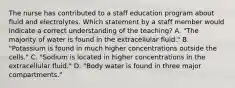 The nurse has contributed to a staff education program about fluid and electrolytes. Which statement by a staff member would indicate a correct understanding of the teaching? A. "The majority of water is found in the extracellular fluid." B. "Potassium is found in much higher concentrations outside the cells." C. "Sodium is located in higher concentrations in the extracellular fluid." D. "Body water is found in three major compartments."