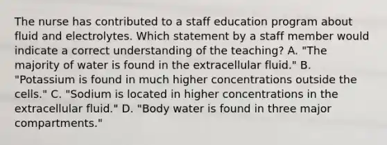 The nurse has contributed to a staff education program about fluid and electrolytes. Which statement by a staff member would indicate a correct understanding of the teaching? A. "The majority of water is found in the extracellular fluid." B. "Potassium is found in much higher concentrations outside the cells." C. "Sodium is located in higher concentrations in the extracellular fluid." D. "Body water is found in three major compartments."