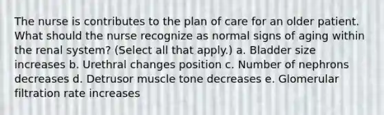 The nurse is contributes to the plan of care for an older patient. What should the nurse recognize as normal signs of aging within the renal system? (Select all that apply.) a. Bladder size increases b. Urethral changes position c. Number of nephrons decreases d. Detrusor muscle tone decreases e. Glomerular filtration rate increases