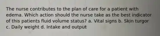 The nurse contributes to the plan of care for a patient with edema. Which action should the nurse take as the best indicator of this patients fluid volume status? a. Vital signs b. Skin turgor c. Daily weight d. Intake and output