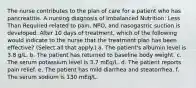 The nurse contributes to the plan of care for a patient who has pancreatitis. A nursing diagnosis of Imbalanced Nutrition: Less Than Required related to pain, NPO, and nasogastric suction is developed. After 10 days of treatment, which of the following would indicate to the nurse that the treatment plan has been effective? (Select all that apply.) a. The patient's albumin level is 3.8 g/L. b. The patient has returned to baseline body weight. c. The serum potassium level is 3.7 mEq/L. d. The patient reports pain relief. e. The patient has mild diarrhea and steatorrhea. f. The serum sodium is 130 mEq/L.