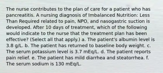 The nurse contributes to the plan of care for a patient who has pancreatitis. A nursing diagnosis of Imbalanced Nutrition: Less Than Required related to pain, NPO, and nasogastric suction is developed. After 10 days of treatment, which of the following would indicate to the nurse that the treatment plan has been effective? (Select all that apply.) a. The patient's albumin level is 3.8 g/L. b. The patient has returned to baseline body weight. c. The serum potassium level is 3.7 mEq/L. d. The patient reports pain relief. e. The patient has mild diarrhea and steatorrhea. f. The serum sodium is 130 mEq/L.