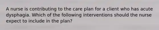 A nurse is contributing to the care plan for a client who has acute dysphagia. Which of the following interventions should the nurse expect to include in the plan?