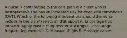 A nurse is contributing to the care plan of a client who is postoperative and has an increased risk for deep vein thrombosis (DVT). Which of the following interventions should the nurse include in the plan? (select all that apply) A. Encourage fluid intake B. Apply elastic compression stockings C. encourage frequent leg exercises D. Measure thighs E. Massage calves