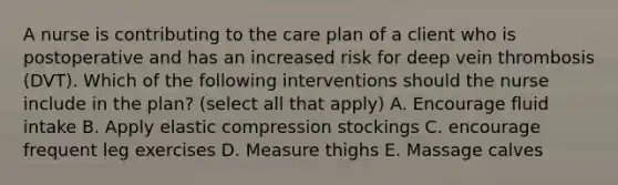 A nurse is contributing to the care plan of a client who is postoperative and has an increased risk for deep vein thrombosis (DVT). Which of the following interventions should the nurse include in the plan? (select all that apply) A. Encourage fluid intake B. Apply elastic compression stockings C. encourage frequent leg exercises D. Measure thighs E. Massage calves