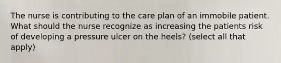 The nurse is contributing to the care plan of an immobile patient. What should the nurse recognize as increasing the patients risk of developing a pressure ulcer on the heels? (select all that apply)