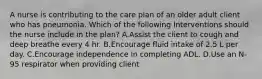 A nurse is contributing to the care plan of an older adult client who has pneumonia. Which of the following Interventions should the nurse include in the plan? A.Assist the client to cough and deep breathe every 4 hr. B.Encourage fluid intake of 2.5 L per day. C.Encourage independence in completing ADL. D.Use an N-95 respirator when providing client