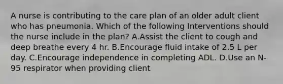 A nurse is contributing to the care plan of an older adult client who has pneumonia. Which of the following Interventions should the nurse include in the plan? A.Assist the client to cough and deep breathe every 4 hr. B.Encourage fluid intake of 2.5 L per day. C.Encourage independence in completing ADL. D.Use an N-95 respirator when providing client