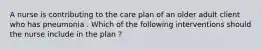 A nurse is contributing to the care plan of an older adult client who has pneumonia . Which of the following interventions should the nurse include in the plan ?