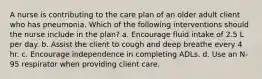 A nurse is contributing to the care plan of an older adult client who has pneumonia. Which of the following interventions should the nurse include in the plan? a. Encourage fluid intake of 2.5 L per day. b. Assist the client to cough and deep breathe every 4 hr. c. Encourage independence in completing ADLs. d. Use an N-95 respirator when providing client care.