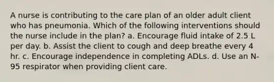 A nurse is contributing to the care plan of an older adult client who has pneumonia. Which of the following interventions should the nurse include in the plan? a. Encourage fluid intake of 2.5 L per day. b. Assist the client to cough and deep breathe every 4 hr. c. Encourage independence in completing ADLs. d. Use an N-95 respirator when providing client care.