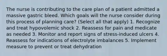 The nurse is contributing to the care plan of a patient admitted a massive gastric bleed. Which goals will the nurse consider during this process of planning care? (Select all that apply) 1. Recognize and treat hypovolemic shock 2. Reassess for pain and medicate as needed 3. Monitor and report signs of stress-induced ulcers 4. Reassess for indications of electrolyte imbalances 5. Implement measure to prevent or treat dehydration