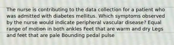 The nurse is contributing to the data collection for a patient who was admitted with diabetes mellitus. Which symptoms observed by the nurse would indicate peripheral vascular disease? Equal range of motion in both ankles Feet that are warm and dry Legs and feet that are pale Bounding pedal pulse