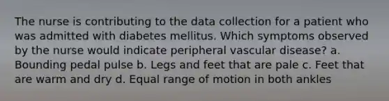 The nurse is contributing to the data collection for a patient who was admitted with diabetes mellitus. Which symptoms observed by the nurse would indicate peripheral vascular disease? a. Bounding pedal pulse b. Legs and feet that are pale c. Feet that are warm and dry d. Equal range of motion in both ankles