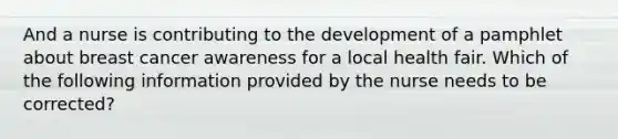 And a nurse is contributing to the development of a pamphlet about breast cancer awareness for a local health fair. Which of the following information provided by the nurse needs to be corrected?