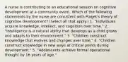 A nurse is contributing to an educational session on cognitive development at a community event. Which of the following statements by the nurse are consistent with Piaget's theory of cognitive development? (Select all that apply.) 1. "Individuals acquire knowledge, intellect, and cognition over time." 2. "Intelligence is a natural ability that develops as a child grows and adapts to their environment." 3. "Children construct knowledge that evolves and changes over time." 4. "Children construct knowledge in new ways at critical points during development." 5. "Adolescents achieve formal operational thought by 16 years of age."