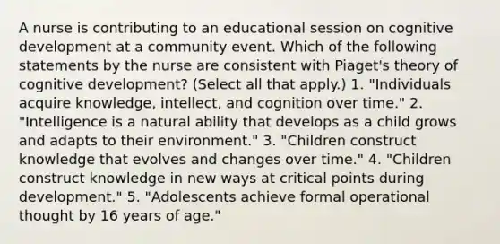 A nurse is contributing to an educational session on cognitive development at a community event. Which of the following statements by the nurse are consistent with Piaget's theory of cognitive development? (Select all that apply.) 1. "Individuals acquire knowledge, intellect, and cognition over time." 2. "Intelligence is a natural ability that develops as a child grows and adapts to their environment." 3. "Children construct knowledge that evolves and changes over time." 4. "Children construct knowledge in new ways at critical points during development." 5. "Adolescents achieve formal operational thought by 16 years of age."