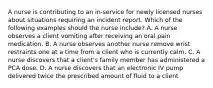 A nurse is contributing to an in-service for newly licensed nurses about situations requiring an incident report. Which of the following examples should the nurse include? A. A nurse observes a client vomiting after receiving an oral pain medication. B. A nurse observes another nurse remove wrist restraints one at a time from a client who is currently calm. C. A nurse discovers that a client's family member has administered a PCA dose. D. A nurse discovers that an electronic IV pump delivered twice the prescribed amount of fluid to a client