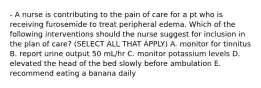 - A nurse is contributing to the pain of care for a pt who is receiving furosemide to treat peripheral edema. Which of the following interventions should the nurse suggest for inclusion in the plan of care? (SELECT ALL THAT APPLY) A. monitor for tinnitus B. report urine output 50 mL/hr C. monitor potassium levels D. elevated the head of the bed slowly before ambulation E. recommend eating a banana daily