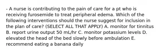 - A nurse is contributing to the pain of care for a pt who is receiving furosemide to treat peripheral edema. Which of the following interventions should the nurse suggest for inclusion in the plan of care? (SELECT ALL THAT APPLY) A. monitor for tinnitus B. report urine output 50 mL/hr C. monitor potassium levels D. elevated the head of the bed slowly before ambulation E. recommend eating a banana daily