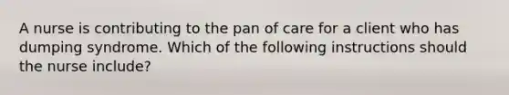 A nurse is contributing to the pan of care for a client who has dumping syndrome. Which of the following instructions should the nurse include?