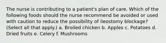 The nurse is contributing to a patient's plan of care. Which of the following foods should the nurse recommend be avoided or used with caution to reduce the possibility of ileostomy blockage? (Select all that apply.) a. Broiled chicken b. Apples c. Potatoes d. Dried fruits e. Celery f. Mushrooms