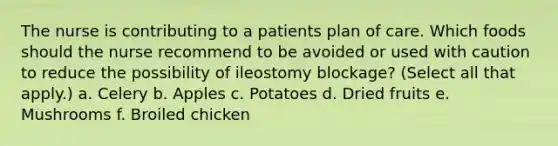 The nurse is contributing to a patients plan of care. Which foods should the nurse recommend to be avoided or used with caution to reduce the possibility of ileostomy blockage? (Select all that apply.) a. Celery b. Apples c. Potatoes d. Dried fruits e. Mushrooms f. Broiled chicken