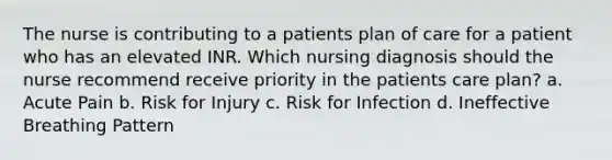 The nurse is contributing to a patients plan of care for a patient who has an elevated INR. Which nursing diagnosis should the nurse recommend receive priority in the patients care plan? a. Acute Pain b. Risk for Injury c. Risk for Infection d. Ineffective Breathing Pattern