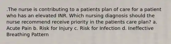 .The nurse is contributing to a patients plan of care for a patient who has an elevated INR. Which nursing diagnosis should the nurse recommend receive priority in the patients care plan? a. Acute Pain b. Risk for Injury c. Risk for Infection d. Ineffective Breathing Pattern