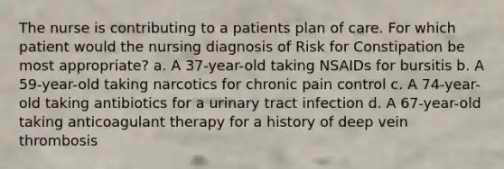 The nurse is contributing to a patients plan of care. For which patient would the nursing diagnosis of Risk for Constipation be most appropriate? a. A 37-year-old taking NSAIDs for bursitis b. A 59-year-old taking narcotics for chronic pain control c. A 74-year-old taking antibiotics for a urinary tract infection d. A 67-year-old taking anticoagulant therapy for a history of deep vein thrombosis