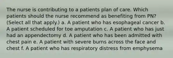 The nurse is contributing to a patients plan of care. Which patients should the nurse recommend as benefiting from PN? (Select all that apply.) a. A patient who has esophageal cancer b. A patient scheduled for toe amputation c. A patient who has just had an appendectomy d. A patient who has been admitted with chest pain e. A patient with severe burns across the face and chest f. A patient who has respiratory distress from emphysema