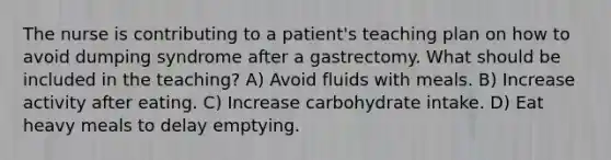 The nurse is contributing to a patient's teaching plan on how to avoid dumping syndrome after a gastrectomy. What should be included in the teaching? A) Avoid fluids with meals. B) Increase activity after eating. C) Increase carbohydrate intake. D) Eat heavy meals to delay emptying.