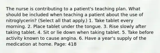 The nurse is contributing to a patient's teaching plan. What should be included when teaching a patient about the use of nitroglycerin? (Select all that apply.) 1. Take tablet every morning. 2. Place tablet under the tongue. 3. Rise slowly after taking tablet. 4. Sit or lie down when taking tablet. 5. Take before activity known to cause angina. 6. Have a year's supply of the medication at home. Page: 418