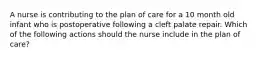 A nurse is contributing to the plan of care for a 10 month old infant who is postoperative following a cleft palate repair. Which of the following actions should the nurse include in the plan of care?