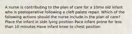 A nurse is contributing to the plan of care for a 10mo old infant who is postoperative following a cleft palate repair. Which of the following actions should the nurse include in the plan of care? Place the infant in side lying position Pace infant prone for less than 10 minutes Have infant knee to chest position