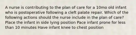 A nurse is contributing to the plan of care for a 10mo old infant who is postoperative following a cleft palate repair. Which of the following actions should the nurse include in the plan of care? Place the infant in side lying position Pace infant prone for less than 10 minutes Have infant knee to chest position