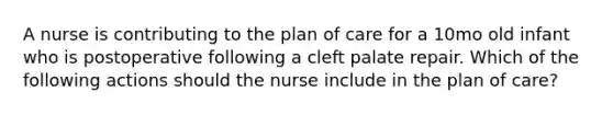 A nurse is contributing to the plan of care for a 10mo old infant who is postoperative following a cleft palate repair. Which of the following actions should the nurse include in the plan of care?