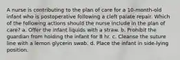 A nurse is contributing to the plan of care for a 10-month-old infant who is postoperative following a cleft palate repair. Which of the following actions should the nurse include in the plan of care? a. Offer the infant liquids with a straw. b. Prohibit the guardian from holding the infant for 8 hr. c. Cleanse the suture line with a lemon glycerin swab. d. Place the infant in side-lying position.