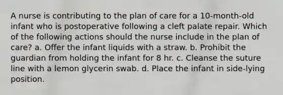 A nurse is contributing to the plan of care for a 10-month-old infant who is postoperative following a cleft palate repair. Which of the following actions should the nurse include in the plan of care? a. Offer the infant liquids with a straw. b. Prohibit the guardian from holding the infant for 8 hr. c. Cleanse the suture line with a lemon glycerin swab. d. Place the infant in side-lying position.