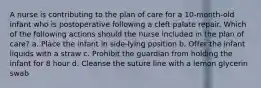 A nurse is contributing to the plan of care for a 10-month-old infant who is postoperative following a cleft palate repair. Which of the following actions should the nurse included in the plan of care? a. Place the infant in side-lying position b. Offer the infant liquids with a straw c. Prohibit the guardian from holding the infant for 8 hour d. Cleanse the suture line with a lemon glycerin swab